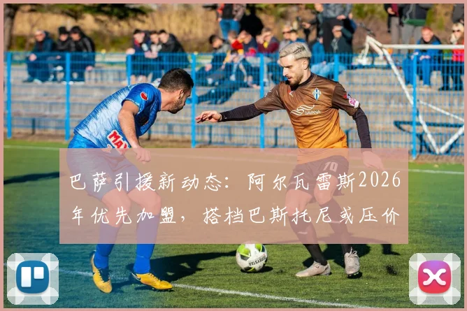 巴萨引援新动态：阿尔瓦雷斯2026年优先加盟，搭档巴斯托尼或压价转投诺坎普