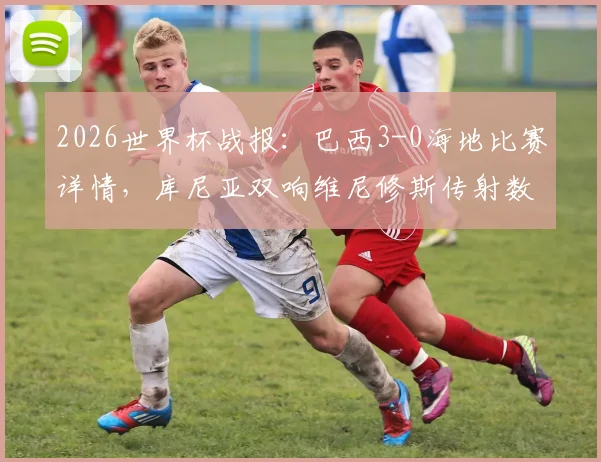 2026世界杯战报：巴西3-0海地比赛详情，库尼亚双响维尼修斯传射数据解析，附全场录像观看入口