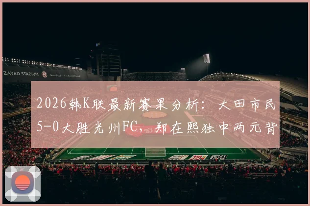 2026韩K联最新赛果分析:大田市民5-0大胜光州FC,郑在熙独中两元背后战术解读