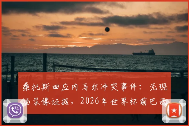 桑托斯回应内马尔冲突事件:无现场录像证据,2026年世界杯前巴西队或将免于处罚,球员关系引热议
