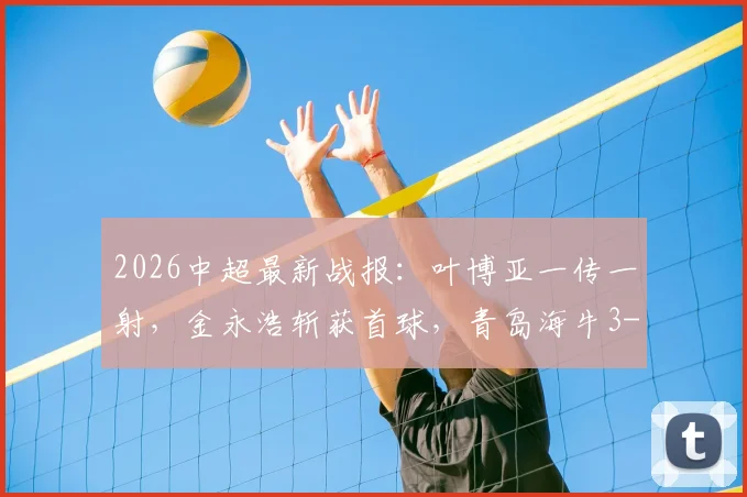 2026中超最新战报：叶博亚一传一射，金永浩斩获首球，青岛海牛3-1力克武汉三镇，赛后积分榜有何变化？