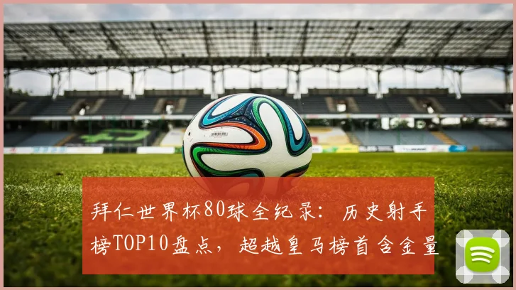 拜仁世界杯80球全纪录：历史射手榜TOP10盘点，超越皇马榜首含金量几何？
