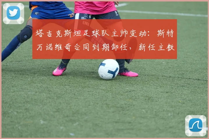 塔吉克斯坦足球队主帅变动:斯特万诺维奇合同到期卸任,新任主教练人选引关注 (2026年更新)