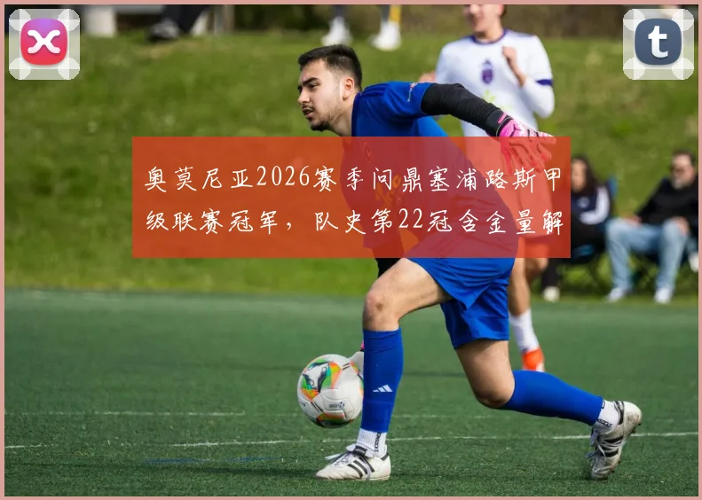 奥莫尼亚2026赛季问鼎塞浦路斯甲级联赛冠军，队史第22冠含金量解析，附欧冠资格赛晋级路径与对手前瞻