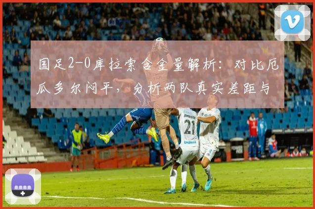 国足2-0库拉索含金量解析:对比厄瓜多尔闷平,分析两队真实差距与2026世预赛启示