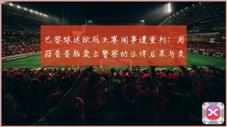 巴黎球迷欧冠决赛闹事遭重判:用蒜香香肠袭击警察的法律后果与类似球迷冲突案例警示