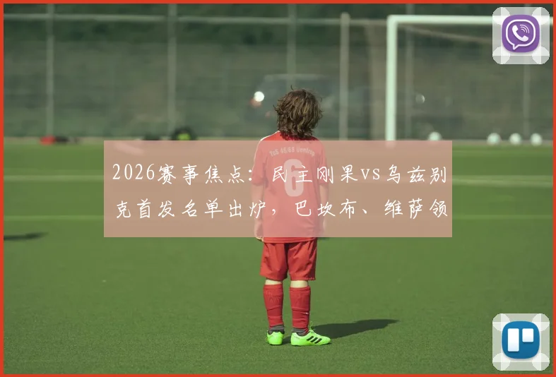 2026赛事焦点：民主刚果vs乌兹别克首发名单出炉，巴坎布、维萨领衔锋线，胡桑诺夫坐镇中场引发战术热议