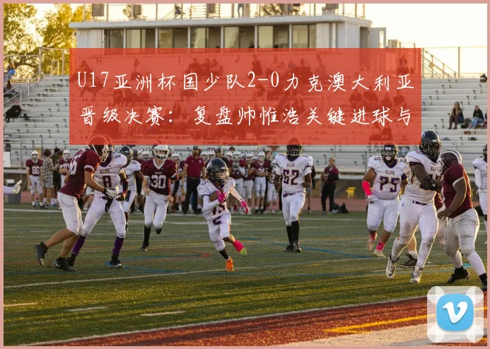 U17亚洲杯国少队2-0力克澳大利亚晋级决赛：复盘帅惟浩关键进球与全场战术亮点