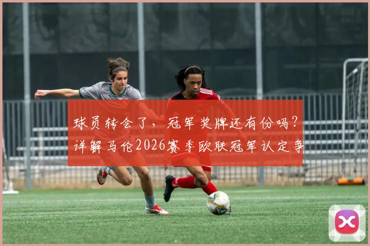 球员转会了,冠军奖牌还有份吗?详解马伦2026赛季欧联冠军认定争议,盘点足坛类似案例