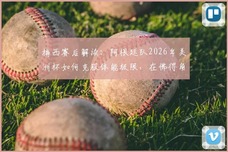 梅西赛后解读：阿根廷队2026年美洲杯如何克服体能极限，在佛得角反扑下惊险取胜？战术复盘与细节分析