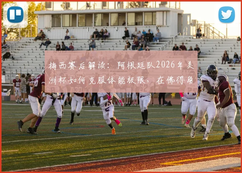 梅西赛后解读:阿根廷队2026年美洲杯如何克服体能极限,在佛得角反扑下惊险取胜?战术复盘与细节分析
