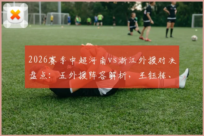 2026赛季中超河南vs浙江外援对决盘点：五外援阵容解析，王钰栋、刘浩帆新星表现前瞻