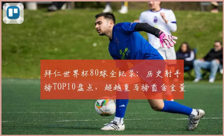 拜仁世界杯80球全纪录:历史射手榜TOP10盘点,超越皇马榜首含金量几何?
