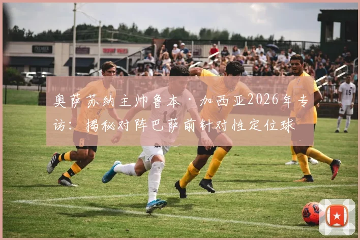 奥萨苏纳主帅鲁本·加西亚2026年专访：揭秘对阵巴萨前针对性定位球特训全流程与关键细节