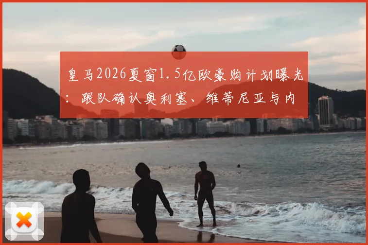 皇马2026夏窗1.5亿欧豪购计划曝光：跟队确认奥利塞、维蒂尼亚与内维斯成弗洛伦蒂诺三大核心目标