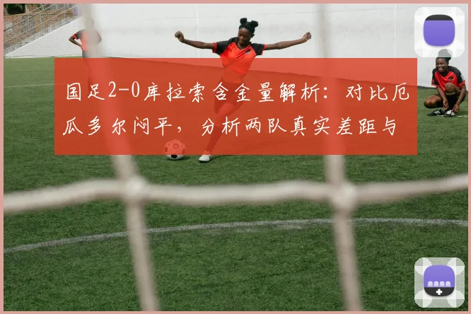 国足2-0库拉索含金量解析：对比厄瓜多尔闷平，分析两队真实差距与2026世预赛启示