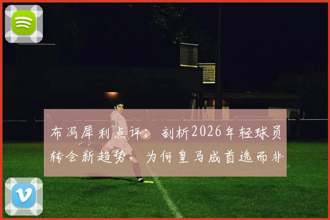 布冯犀利点评:剖析2026年轻球员转会新趋势,为何皇马成首选而非米兰尤文