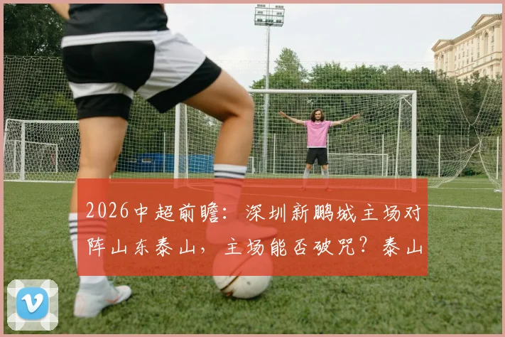 2026中超前瞻:深圳新鹏城主场对阵山东泰山,主场能否破咒?泰山冲击五连胜关键分析