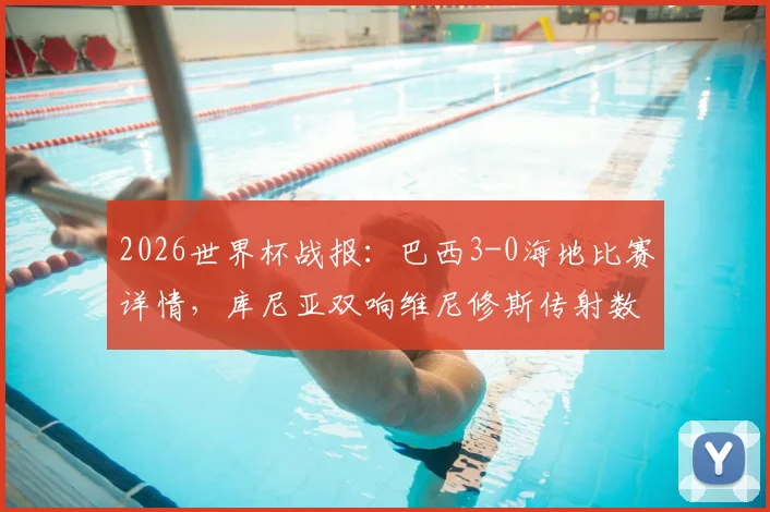2026世界杯战报：巴西3-0海地比赛详情，库尼亚双响维尼修斯传射数据解析，附全场录像观看入口