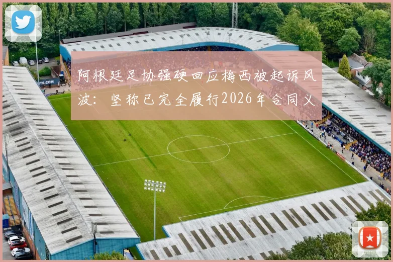阿根廷足协强硬回应梅西被起诉风波:坚称已完全履行2026年合同义务,将向不当诉讼方发起追款