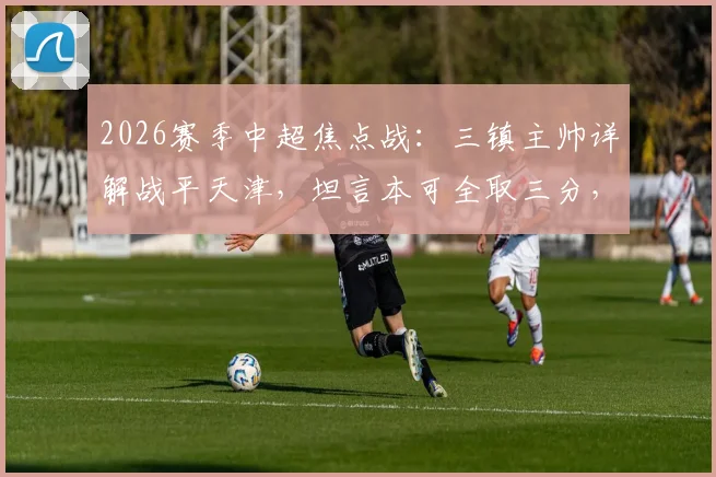 2026赛季中超焦点战：三镇主帅详解战平天津，坦言本可全取三分，平局结果尚能接受