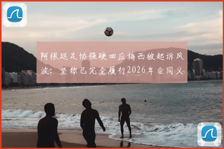 阿根廷足协强硬回应梅西被起诉风波：坚称已完全履行2026年合同义务，将向不当诉讼方发起追款