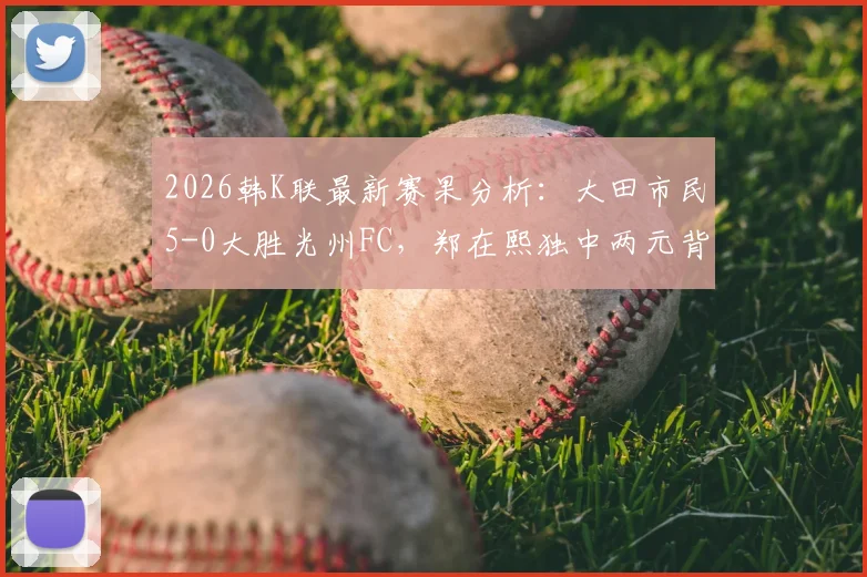 2026韩K联最新赛果分析：大田市民5-0大胜光州FC，郑在熙独中两元背后战术解读