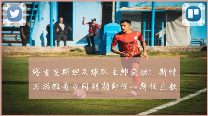塔吉克斯坦足球队主帅变动：斯特万诺维奇合同到期卸任，新任主教练人选引关注 (2026年更新)