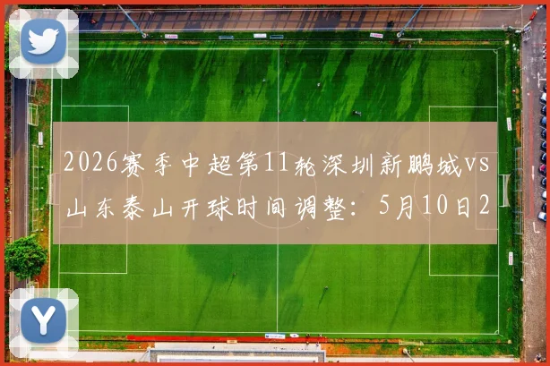 2026赛季中超第11轮深圳新鹏城vs山东泰山开球时间调整：5月10日20点改为18点，球迷观赛指南
