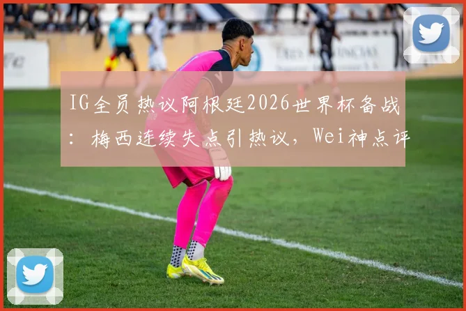 IG全员热议阿根廷2026世界杯备战:梅西连续失点引热议,Wei神点评道出关键