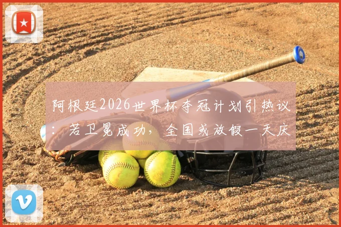 阿根廷2026世界杯夺冠计划引热议：若卫冕成功，全国或放假一天庆祝，球迷狂欢预案解读
