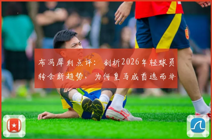 布冯犀利点评：剖析2026年轻球员转会新趋势，为何皇马成首选而非米兰尤文