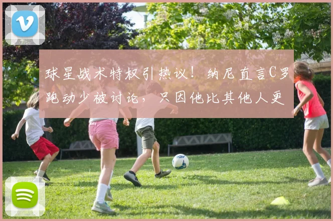 球星战术特权引热议！纳尼直言C罗跑动少被讨论，只因他比其他人更出名