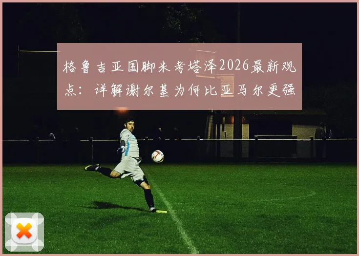 格鲁吉亚国脚米考塔泽2026最新观点:详解谢尔基为何比亚马尔更强,没有逆足脚与全能属性成关键