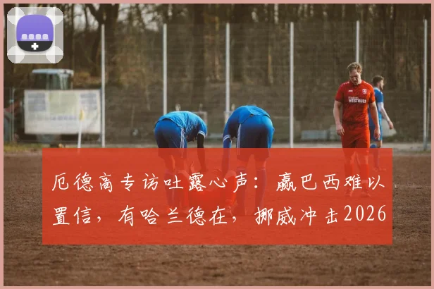 厄德高专访吐露心声：赢巴西难以置信，有哈兰德在，挪威冲击2026世界杯就有底