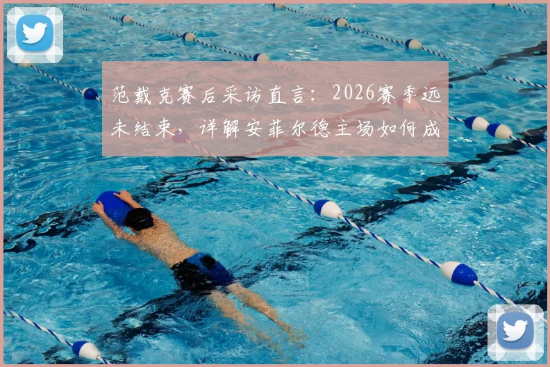 范戴克赛后采访直言:2026赛季远未结束,详解安菲尔德主场如何成为翻盘关键