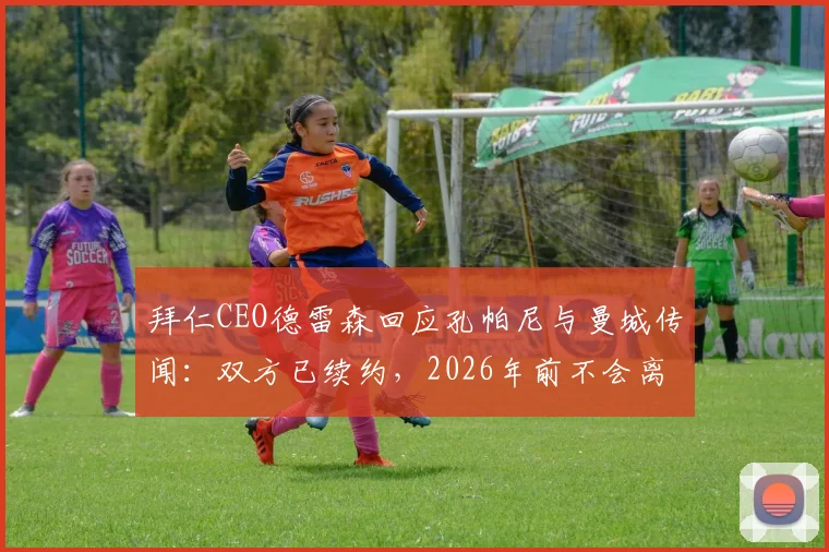 拜仁CEO德雷森回应孔帕尼与曼城传闻:双方已续约,2026年前不会离队