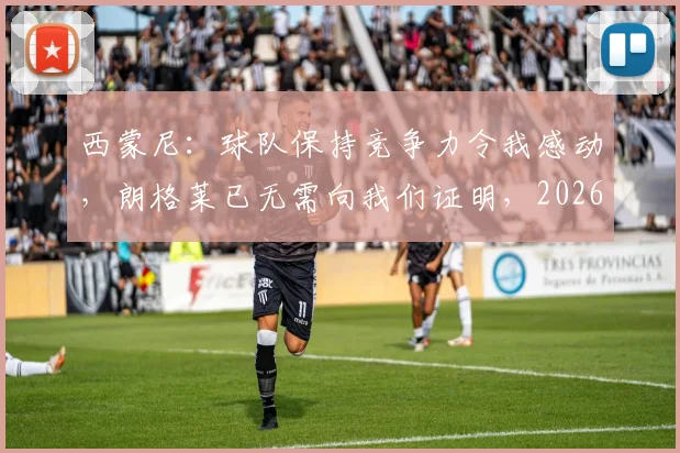 西蒙尼:球队保持竞争力令我感动,朗格莱已无需向我们证明,2026年仍是关键
