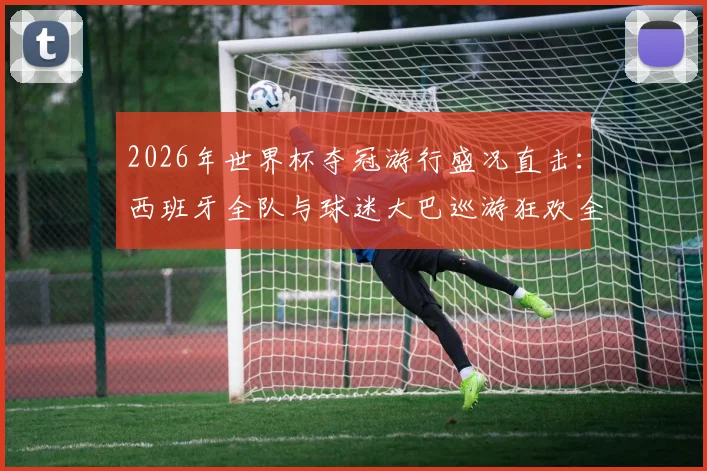 2026年世界杯夺冠游行盛况直击：西班牙全队与球迷大巴巡游狂欢全记录