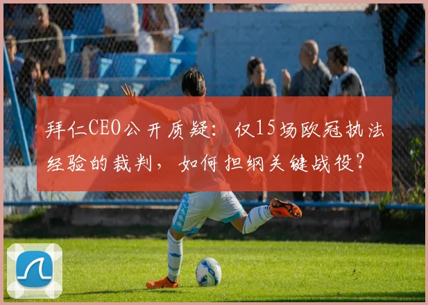 拜仁CEO公开质疑:仅15场欧冠执法经验的裁判,如何担纲关键战役?资深裁判与新手执法的差异解析
