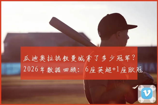 瓜迪奥拉执教曼城拿了多少冠军？2026年数据回顾：6座英超+1座欧冠领衔20冠伟业