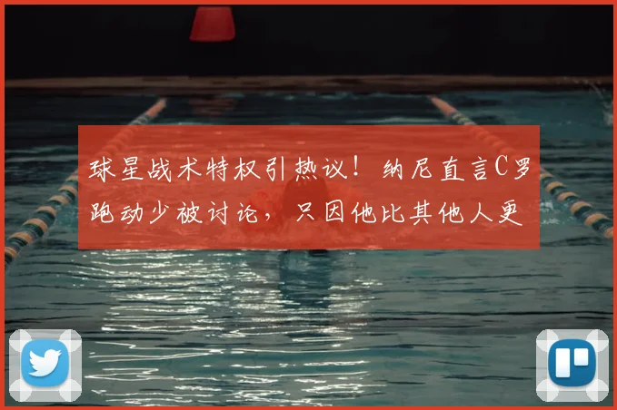 球星战术特权引热议!纳尼直言C罗跑动少被讨论,只因他比其他人更出名