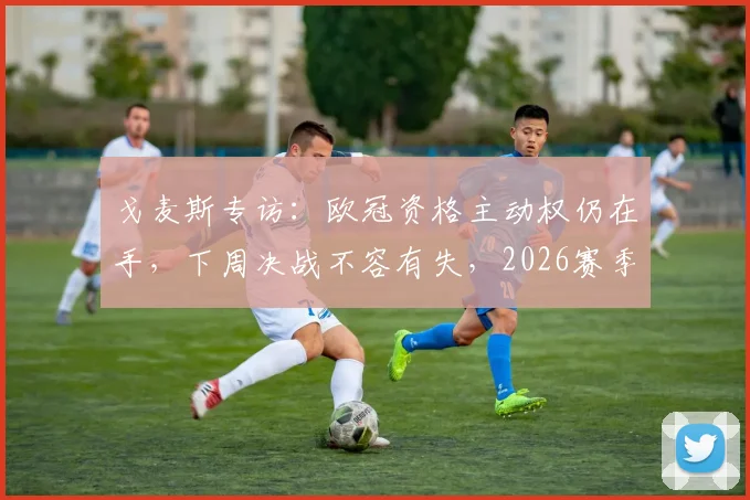 戈麦斯专访：欧冠资格主动权仍在手，下周决战不容有失，2026赛季关键一战解析