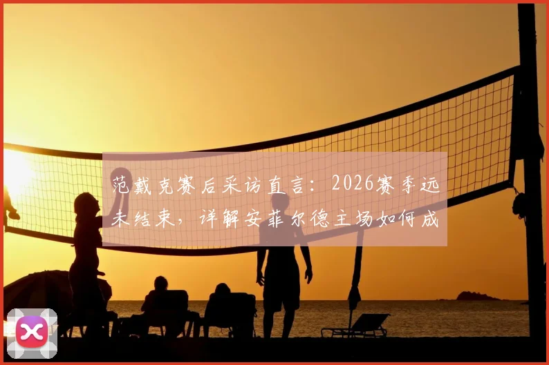 范戴克赛后采访直言：2026赛季远未结束，详解安菲尔德主场如何成为翻盘关键