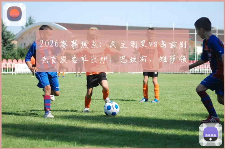 2026赛事焦点:民主刚果vs乌兹别克首发名单出炉,巴坎布、维萨领衔锋线,胡桑诺夫坐镇中场引发战术热议