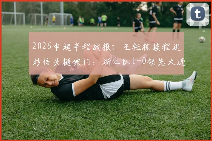 2026中超半程战报：王钰栋接程进妙传头槌破门，浙江队1-0领先大连英博