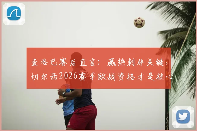 查洛巴赛后直言:赢热刺非关键,切尔西2026赛季欧战资格才是核心目标