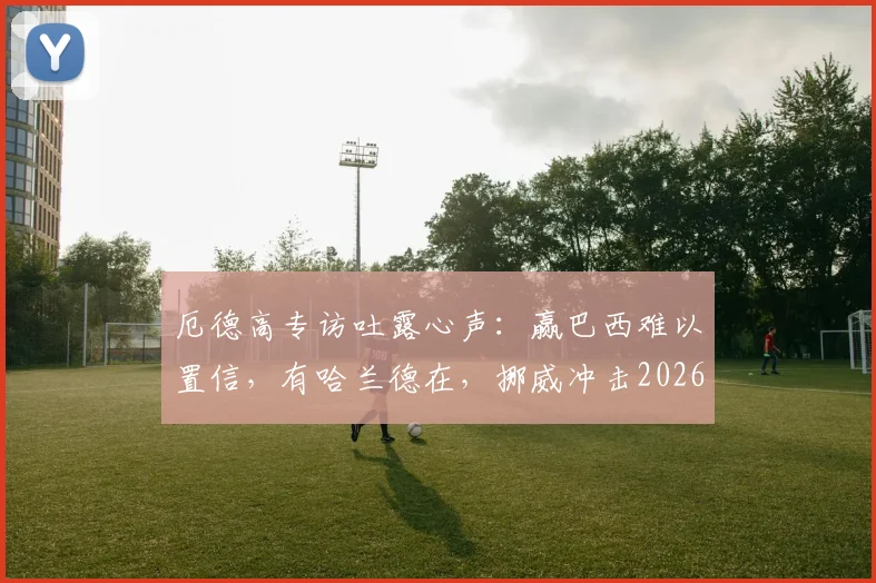 厄德高专访吐露心声:赢巴西难以置信,有哈兰德在,挪威冲击2026世界杯就有底