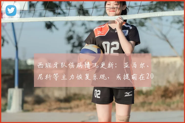 西班牙队伤病情况更新:亚马尔、尼科等主力恢复乐观,或提前在2026热身赛回归