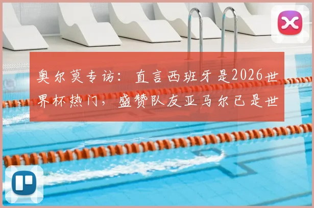 奥尔莫专访:直言西班牙是2026世界杯热门,盛赞队友亚马尔已是世界顶级,附最新采访视频与战术解析
